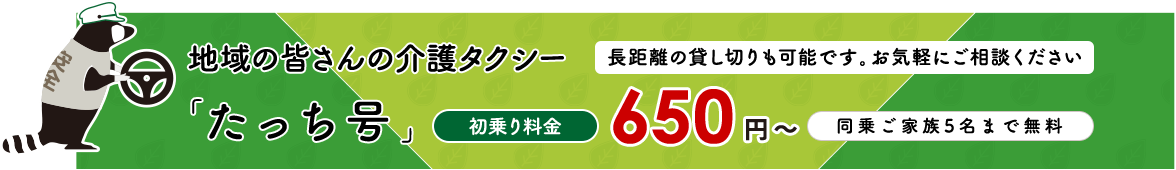地域の皆さんの介護タクシー 「たっち号」長距離の貸し切りも可能です。お気軽にご相談ください 初乗り料金 650 円 〜 同乗ご家族5名まで無料
