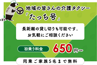 地域の皆さんの介護タクシー 「たっち号」長距離の貸し切りも可能です。お気軽にご相談ください 初乗り料金 650 円 〜 同乗ご家族5名まで無料